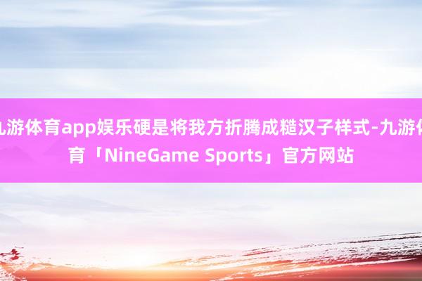 九游体育app娱乐硬是将我方折腾成糙汉子样式-九游体育「NineGame Sports」官方网站