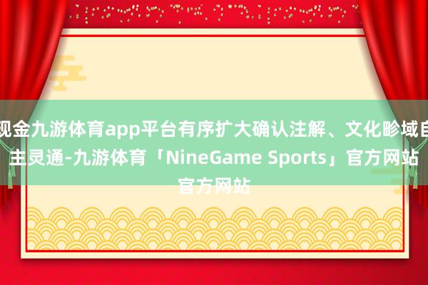现金九游体育app平台有序扩大确认注解、文化畛域自主灵通-九游体育「NineGame Sports」官方网站