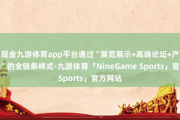 现金九游体育app平台通过“展览展示+高端论坛+产业对接”的全链条样式-九游体育「NineGame Sports」官方网站