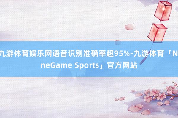 九游体育娱乐网语音识别准确率超95%-九游体育「NineGame Sports」官方网站