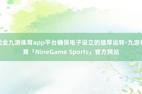 现金九游体育app平台确保电子设立的雄厚运转-九游体育「NineGame Sports」官方网站
