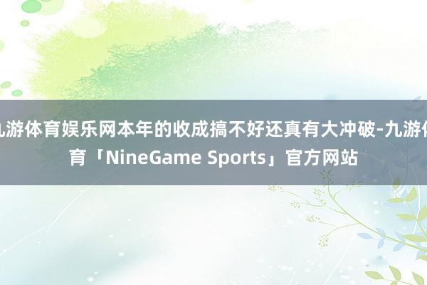 九游体育娱乐网本年的收成搞不好还真有大冲破-九游体育「NineGame Sports」官方网站