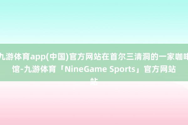 九游体育app(中国)官方网站在首尔三清洞的一家咖啡馆-九游体育「NineGame Sports」官方网站