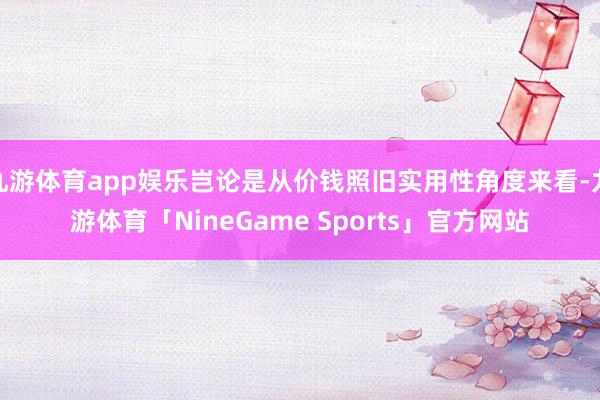 九游体育app娱乐岂论是从价钱照旧实用性角度来看-九游体育「NineGame Sports」官方网站
