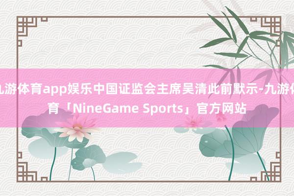 九游体育app娱乐中国证监会主席吴清此前默示-九游体育「NineGame Sports」官方网站