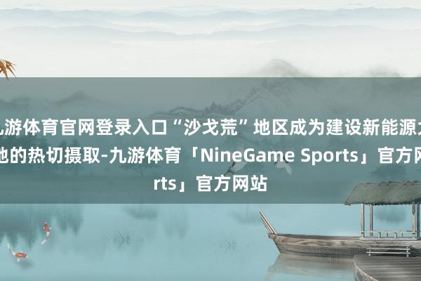 九游体育官网登录入口“沙戈荒”地区成为建设新能源大基地的热切摄取-九游体育「NineGame Sports」官方网站