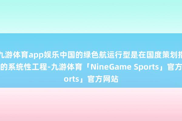 九游体育app娱乐中国的绿色航运行型是在国度策划指导下的系统性工程-九游体育「NineGame Sports」官方网站