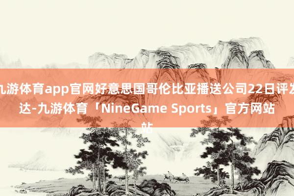九游体育app官网好意思国哥伦比亚播送公司22日评发达-九游体育「NineGame Sports」官方网站
