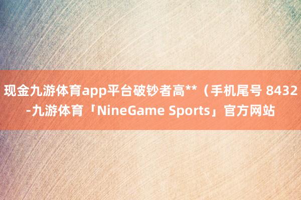 现金九游体育app平台破钞者高**（手机尾号 8432-九游体育「NineGame Sports」官方网站