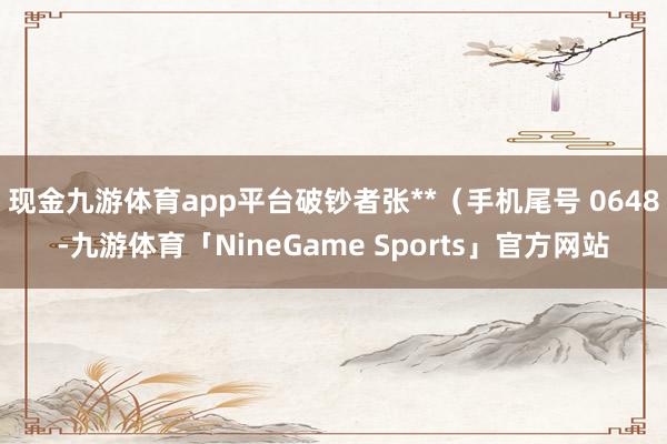 现金九游体育app平台破钞者张**(手机尾号 0648-九游体育「NineGame Sports」官方网站