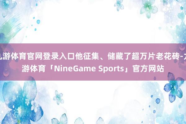 九游体育官网登录入口他征集、储藏了超万片老花砖-九游体育「NineGame Sports」官方网站