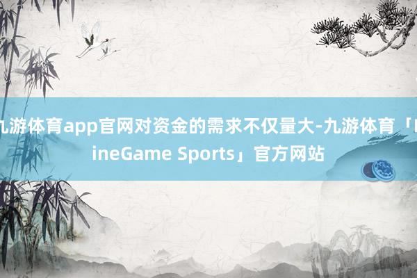 九游体育app官网对资金的需求不仅量大-九游体育「NineGame Sports」官方网站