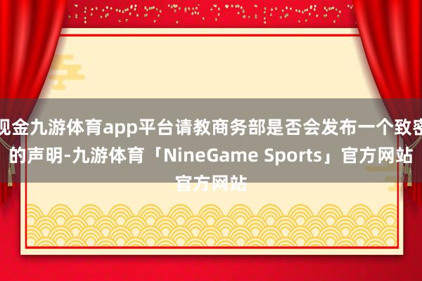 现金九游体育app平台请教商务部是否会发布一个致密的声明-九游体育「NineGame Sports」官方网站