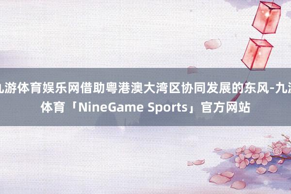 九游体育娱乐网借助粤港澳大湾区协同发展的东风-九游体育「NineGame Sports」官方网站