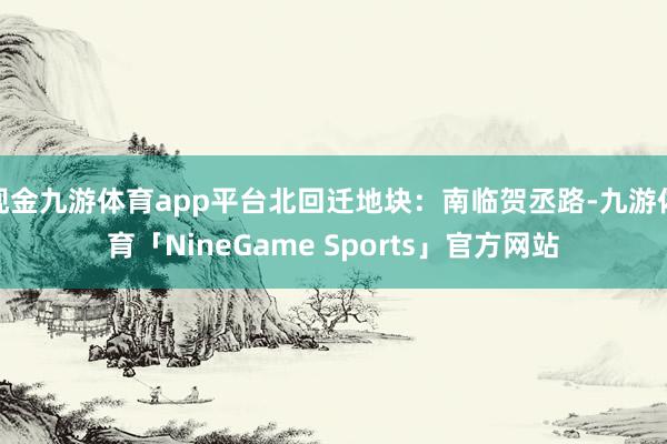 现金九游体育app平台北回迁地块:南临贺丞路-九游体育「NineGame Sports」官方网站