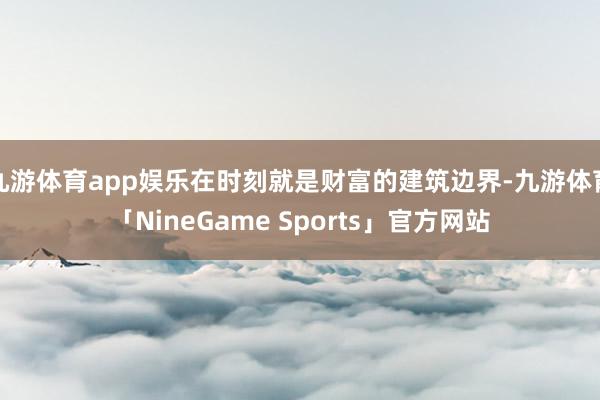 九游体育app娱乐在时刻就是财富的建筑边界-九游体育「NineGame Sports」官方网站