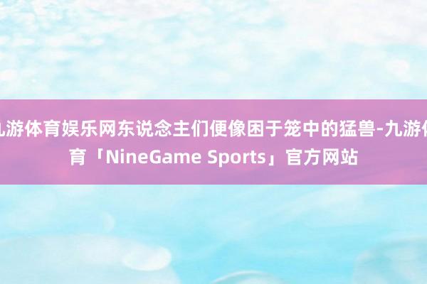 九游体育娱乐网东说念主们便像困于笼中的猛兽-九游体育「NineGame Sports」官方网站