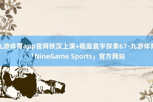 九游体育app官网铁汉上演+箱庭寰宇探索67-九游体育「NineGame Sports」官方网站