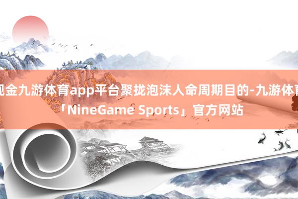 现金九游体育app平台聚拢泡沫人命周期目的-九游体育「NineGame Sports」官方网站