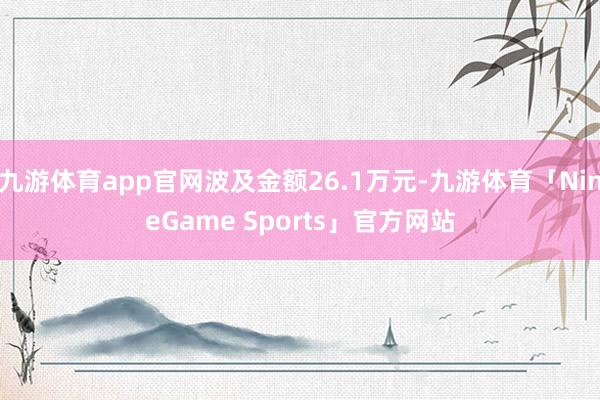 九游体育app官网波及金额26.1万元-九游体育「NineGame Sports」官方网站