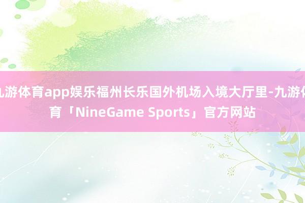 九游体育app娱乐福州长乐国外机场入境大厅里-九游体育「NineGame Sports」官方网站