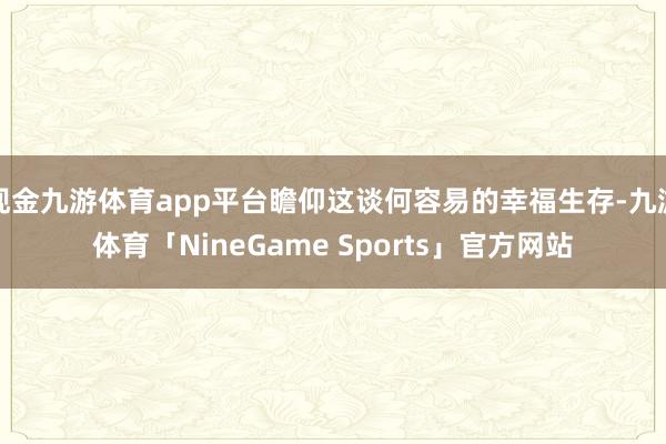 现金九游体育app平台瞻仰这谈何容易的幸福生存-九游体育「NineGame Sports」官方网站