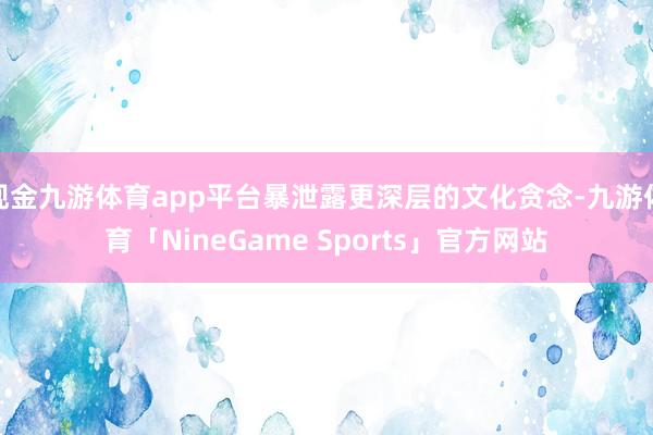 现金九游体育app平台暴泄露更深层的文化贪念-九游体育「NineGame Sports」官方网站