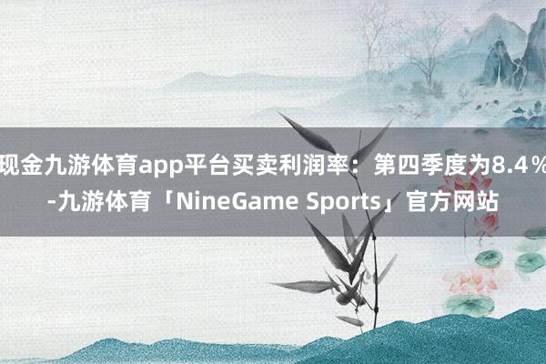 现金九游体育app平台买卖利润率：第四季度为8.4％-九游体育「NineGame Sports」官方网站