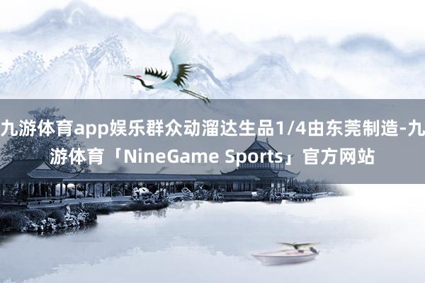 九游体育app娱乐群众动溜达生品1/4由东莞制造-九游体育「NineGame Sports」官方网站