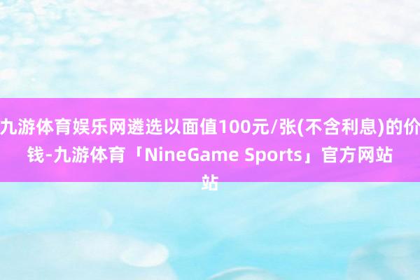 九游体育娱乐网遴选以面值100元/张(不含利息)的价钱-九游体育「NineGame Sports」官方网站