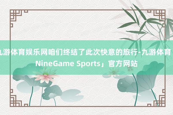 九游体育娱乐网咱们终结了此次快意的旅行-九游体育「NineGame Sports」官方网站