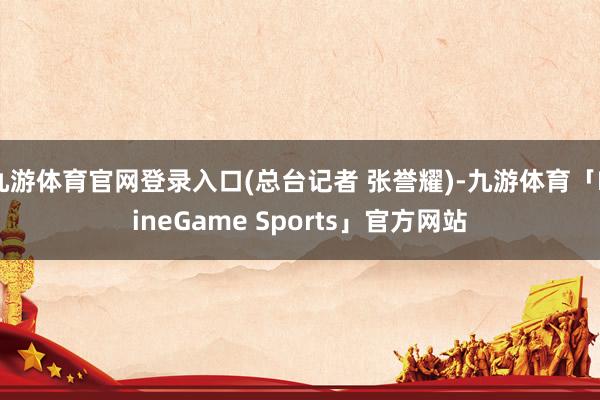九游体育官网登录入口(总台记者 张誉耀)-九游体育「NineGame Sports」官方网站