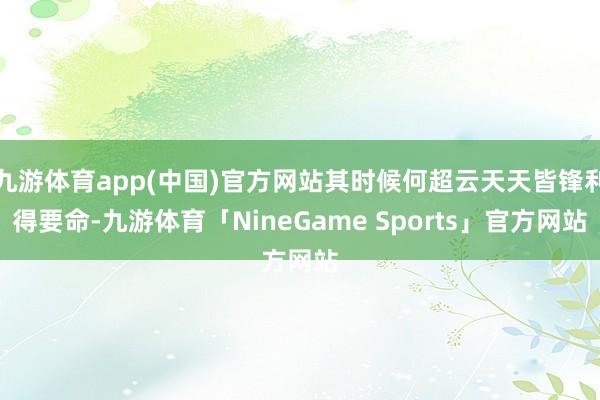 九游体育app(中国)官方网站其时候何超云天天皆锋利得要命-九游体育「NineGame Sports」官方网站
