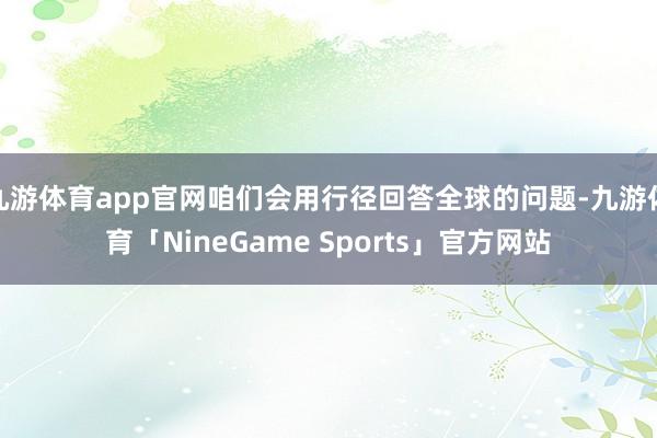 九游体育app官网咱们会用行径回答全球的问题-九游体育「NineGame Sports」官方网站