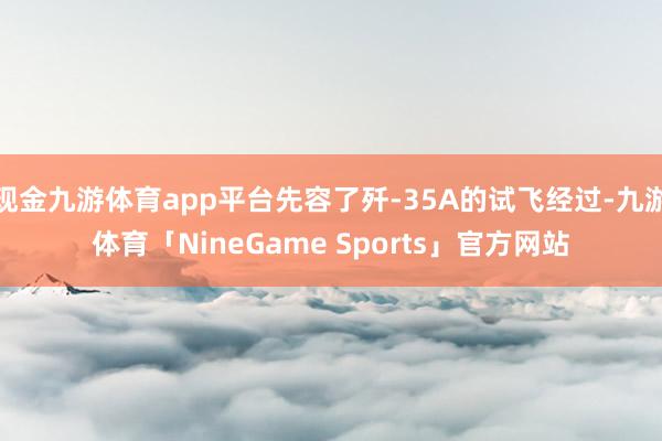现金九游体育app平台先容了歼-35A的试飞经过-九游体育「NineGame Sports」官方网站