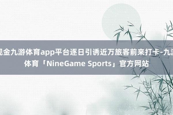 现金九游体育app平台逐日引诱近万旅客前来打卡-九游体育「NineGame Sports」官方网站