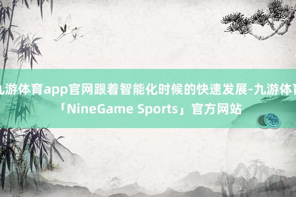 九游体育app官网跟着智能化时候的快速发展-九游体育「NineGame Sports」官方网站