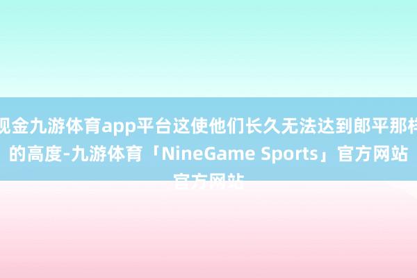 现金九游体育app平台这使他们长久无法达到郎平那样的高度-九游体育「NineGame Sports」官方网站