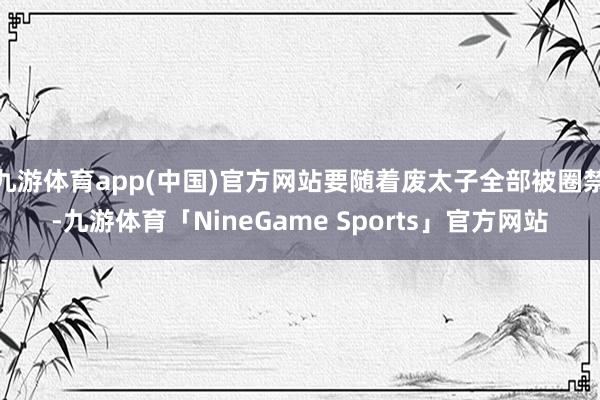 九游体育app(中国)官方网站要随着废太子全部被圈禁-九游体育「NineGame Sports」官方网站