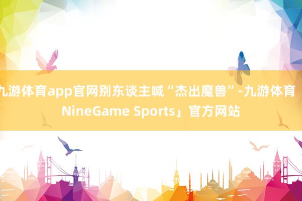九游体育app官网别东谈主喊“杰出魔兽”-九游体育「NineGame Sports」官方网站