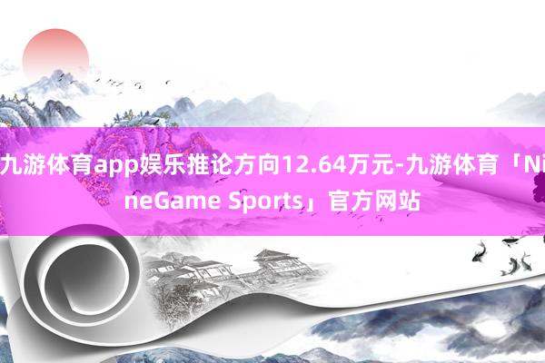 九游体育app娱乐推论方向12.64万元-九游体育「NineGame Sports」官方网站