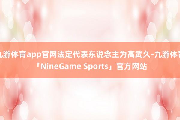 九游体育app官网法定代表东说念主为高武久-九游体育「NineGame Sports」官方网站