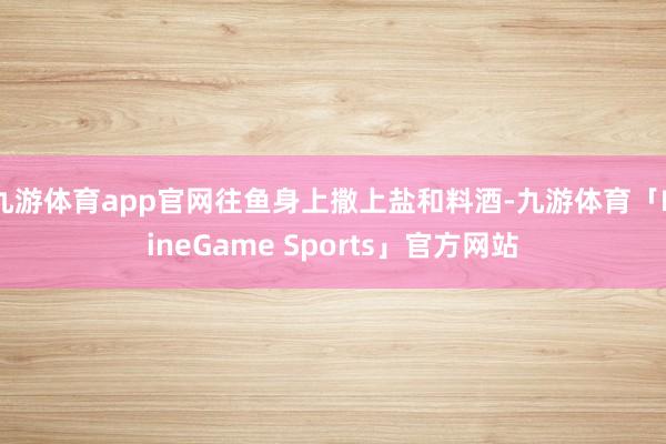 九游体育app官网往鱼身上撒上盐和料酒-九游体育「NineGame Sports」官方网站