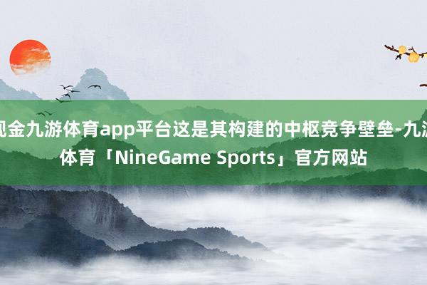 现金九游体育app平台这是其构建的中枢竞争壁垒-九游体育「NineGame Sports」官方网站