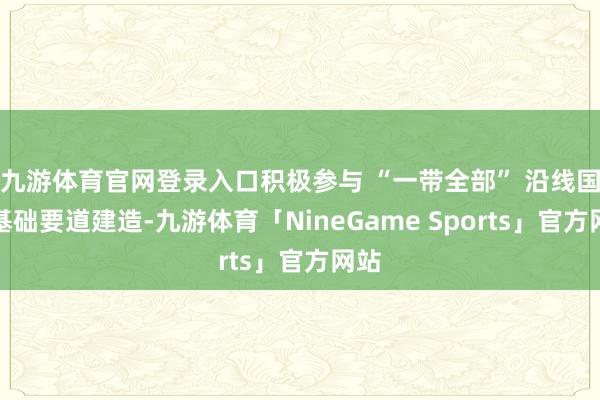 九游体育官网登录入口积极参与 “一带全部” 沿线国度基础要道建造-九游体育「NineGame Sports」官方网站