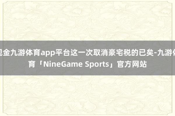 现金九游体育app平台这一次取消豪宅税的已矣-九游体育「NineGame Sports」官方网站
