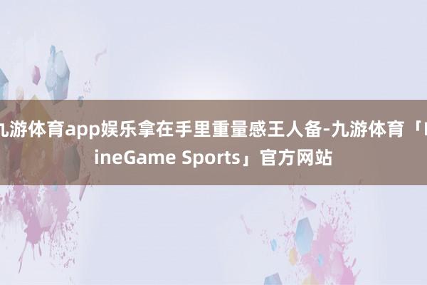 九游体育app娱乐拿在手里重量感王人备-九游体育「NineGame Sports」官方网站