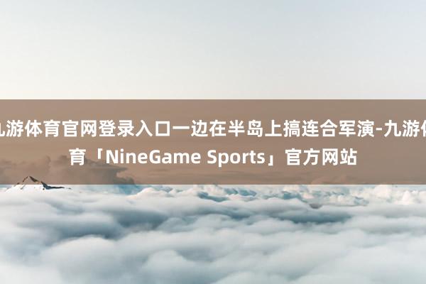 九游体育官网登录入口一边在半岛上搞连合军演-九游体育「NineGame Sports」官方网站