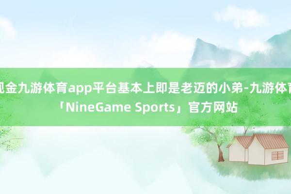 现金九游体育app平台基本上即是老迈的小弟-九游体育「NineGame Sports」官方网站