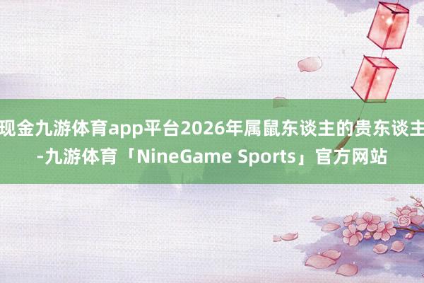 现金九游体育app平台2026年属鼠东谈主的贵东谈主-九游体育「NineGame Sports」官方网站